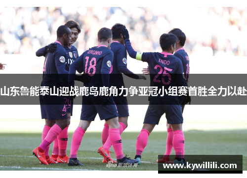 山东鲁能泰山迎战鹿岛鹿角力争亚冠小组赛首胜全力以赴
